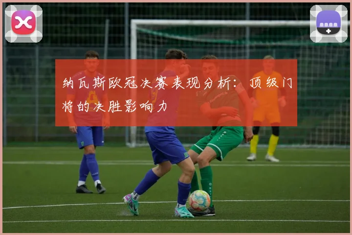 纳瓦斯欧冠决赛表现分析：顶级门将的决胜影响力