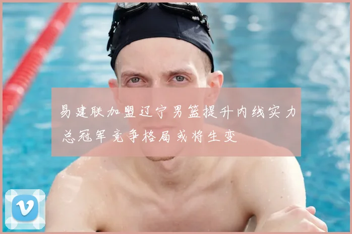 易建联加盟辽宁男篮提升内线实力 总冠军竞争格局或将生变